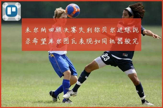 米尔纳回顾决赛失利称贝尔进球扼杀希望库尔图瓦表现如同机器般完美