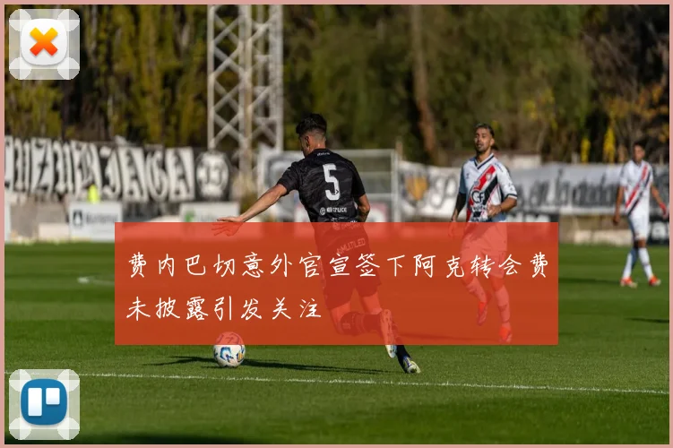 费内巴切意外官宣签下阿克转会费未披露引发关注