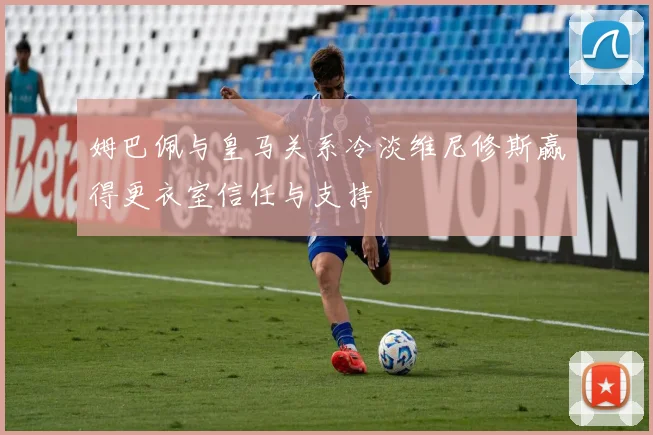 姆巴佩与皇马关系冷淡维尼修斯赢得更衣室信任与支持