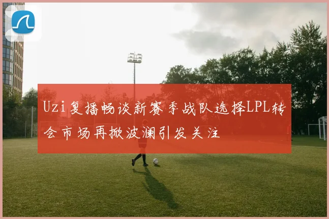 Uzi复播畅谈新赛季战队选择LPL转会市场再掀波澜引发关注