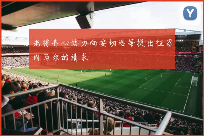 老将齐心协力向安切洛蒂提出征召内马尔的请求