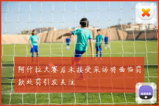 阿什拉夫赛后未接受采访将面临罚款处罚引发关注