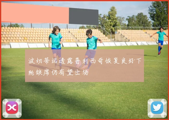 波切蒂诺透露普利西奇恢复良好下轮缺席仍有望出场