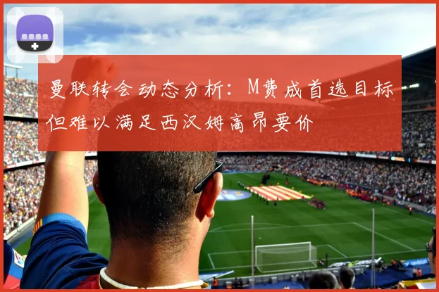 曼联转会动态分析：M费成首选目标但难以满足西汉姆高昂要价