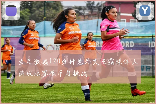 女足激战120分钟意外失王霜媒体人热议比赛艰辛与挑战