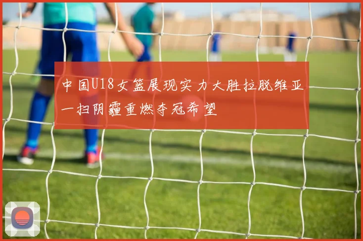 中国U18女篮展现实力大胜拉脱维亚一扫阴霾重燃夺冠希望