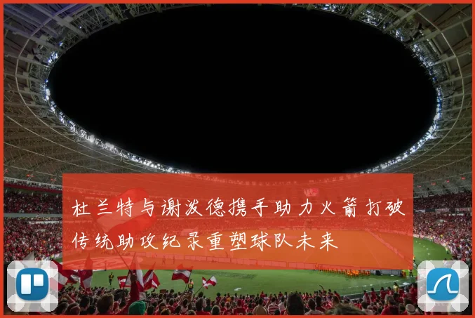 杜兰特与谢泼德携手助力火箭打破传统助攻纪录重塑球队未来