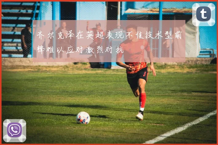 齐尔克泽在英超表现不佳技术型前锋难以应对激烈对抗