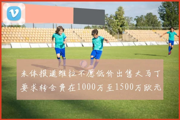 米体报道维拉不愿低价出售大马丁要求转会费在1000万至1500万欧元之间