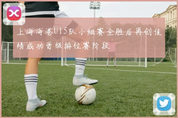 上海海港U15队小组赛全胜后再创佳绩成功晋级排位赛阶段