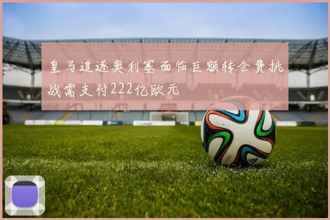 皇马追逐奥利塞面临巨额转会费挑战需支付222亿欧元