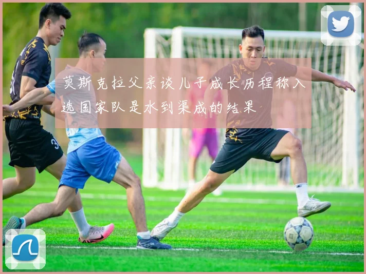 莫斯克拉父亲谈儿子成长历程称入选国家队是水到渠成的结果