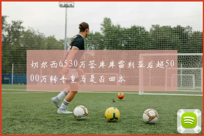 切尔西6530万签库库雷利亚后超5000万转手皇马是否回本