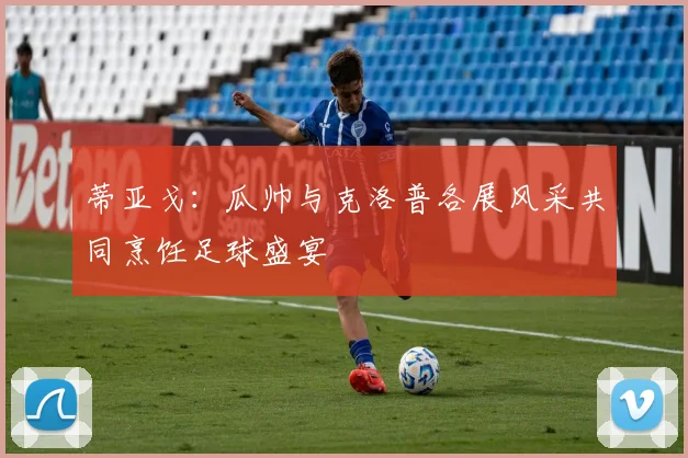蒂亚戈：瓜帅与克洛普各展风采共同烹饪足球盛宴