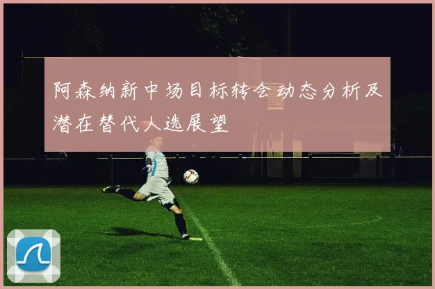 阿森纳新中场目标转会动态分析及潜在替代人选展望