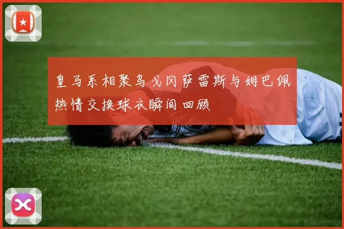 皇马系相聚乌戈冈萨雷斯与姆巴佩热情交换球衣瞬间回顾