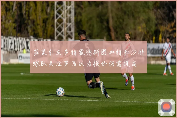 苏莱引发多特蒙德斯图加特和沙特球队关注罗马认为报价仍需提高