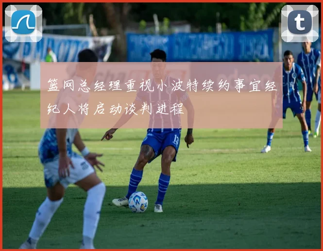 篮网总经理重视小波特续约事宜经纪人将启动谈判进程