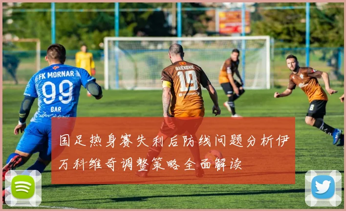 国足热身赛失利后防线问题分析伊万科维奇调整策略全面解读