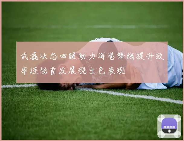 武磊状态回暖助力海港锋线提升效率连场首发展现出色表现