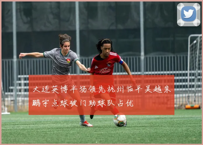 大连英博半场领先杭州临平吴越朱鹏宇点球破门助球队占优