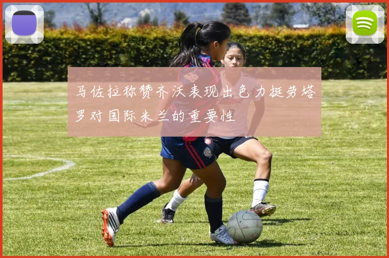 马佐拉称赞齐沃表现出色力挺劳塔罗对国际米兰的重要性