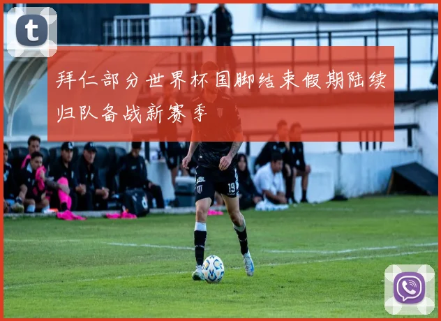 拜仁部分世界杯国脚结束假期陆续归队备战新赛季