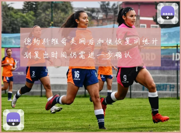 德约科维奇美网后加快恢复训练计划复出时间仍需进一步确认