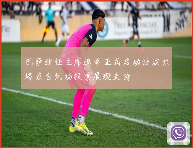 巴萨新任主席选举正式启动拉波尔塔亲自到场投票展现支持