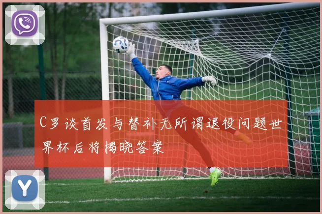 C罗谈首发与替补无所谓退役问题世界杯后将揭晓答案