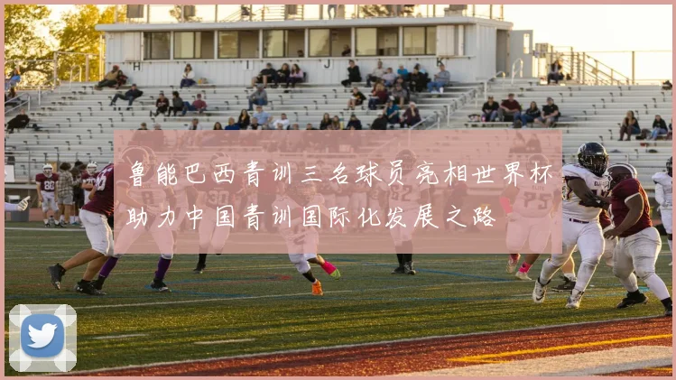 鲁能巴西青训三名球员亮相世界杯助力中国青训国际化发展之路