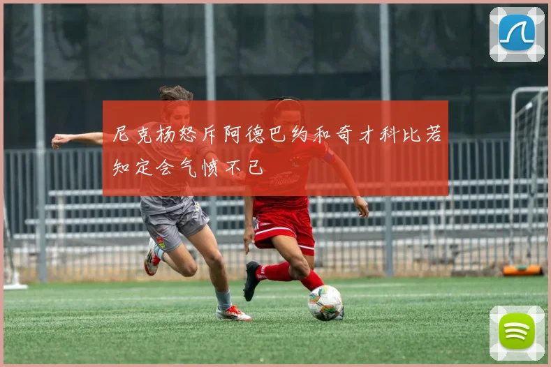 尼克杨怒斥阿德巴约和奇才科比若知定会气愤不已