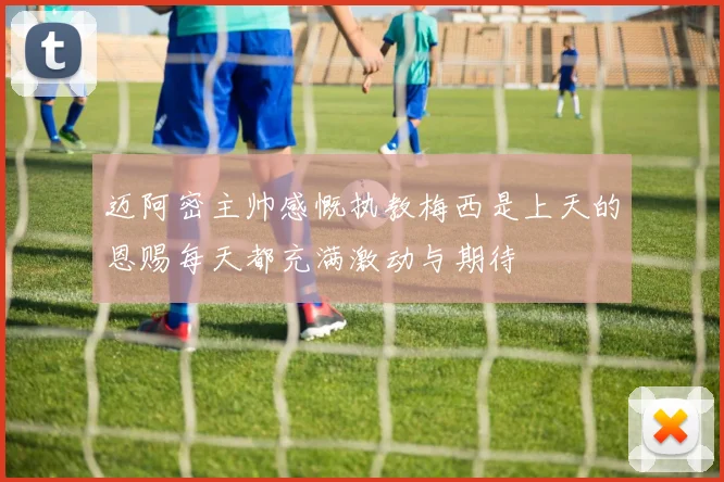 迈阿密主帅感慨执教梅西是上天的恩赐每天都充满激动与期待