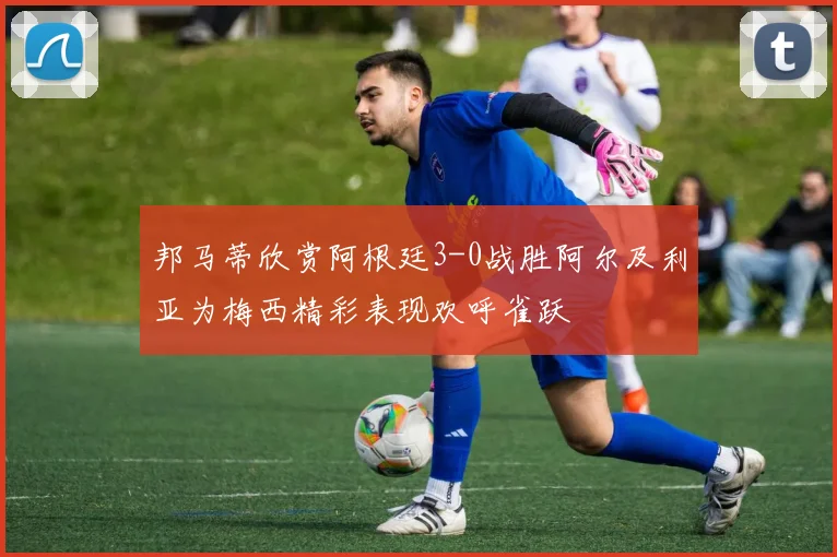 邦马蒂欣赏阿根廷3-0战胜阿尔及利亚为梅西精彩表现欢呼雀跃