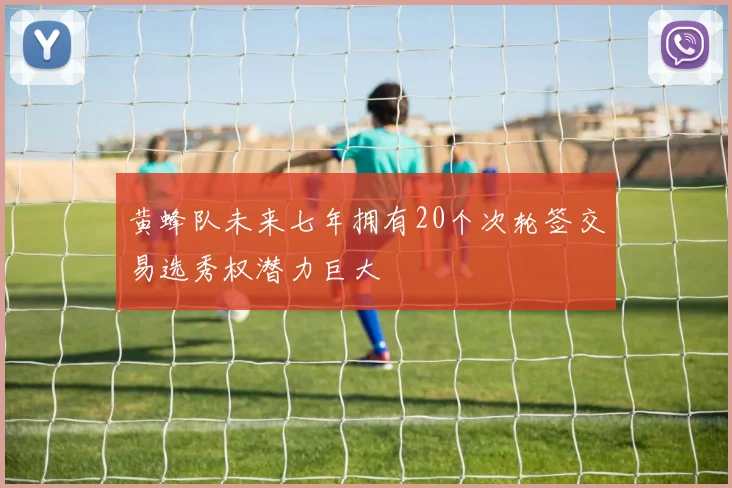 黄蜂队未来七年拥有20个次轮签交易选秀权潜力巨大