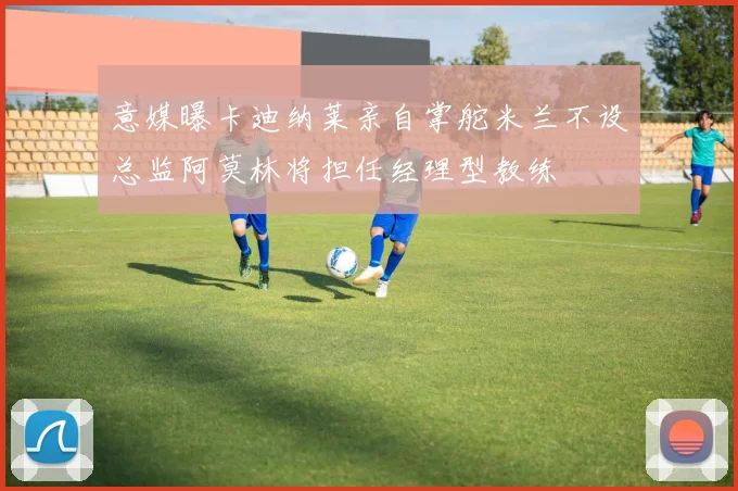 意媒曝卡迪纳莱亲自掌舵米兰不设总监阿莫林将担任经理型教练