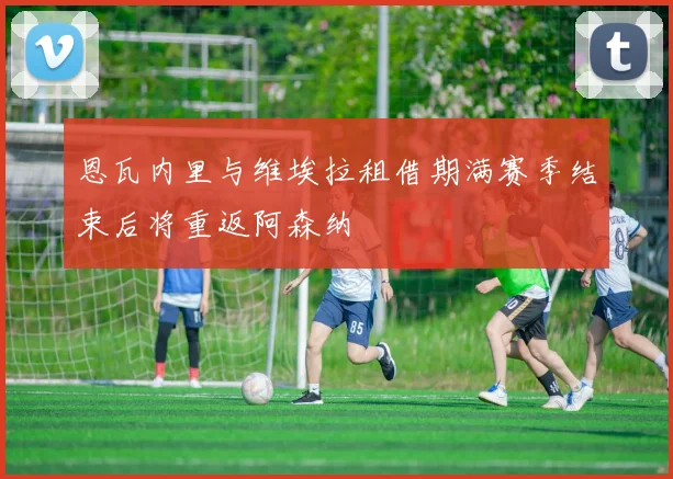 恩瓦内里与维埃拉租借期满赛季结束后将重返阿森纳