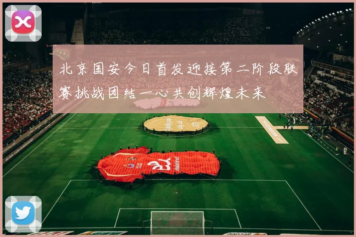 北京国安今日首发迎接第二阶段联赛挑战团结一心共创辉煌未来