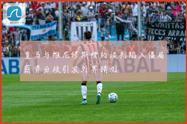 皇马与维尼修斯续约谈判陷入僵局薪资分歧引发外界猜测