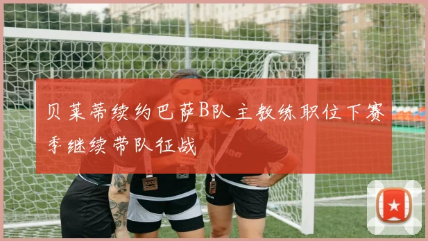 贝莱蒂续约巴萨B队主教练职位下赛季继续带队征战