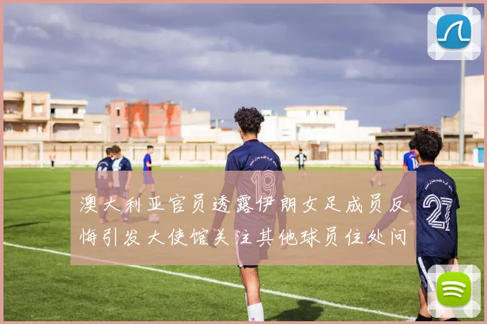 澳大利亚官员透露伊朗女足成员反悔引发大使馆关注其他球员住处问题