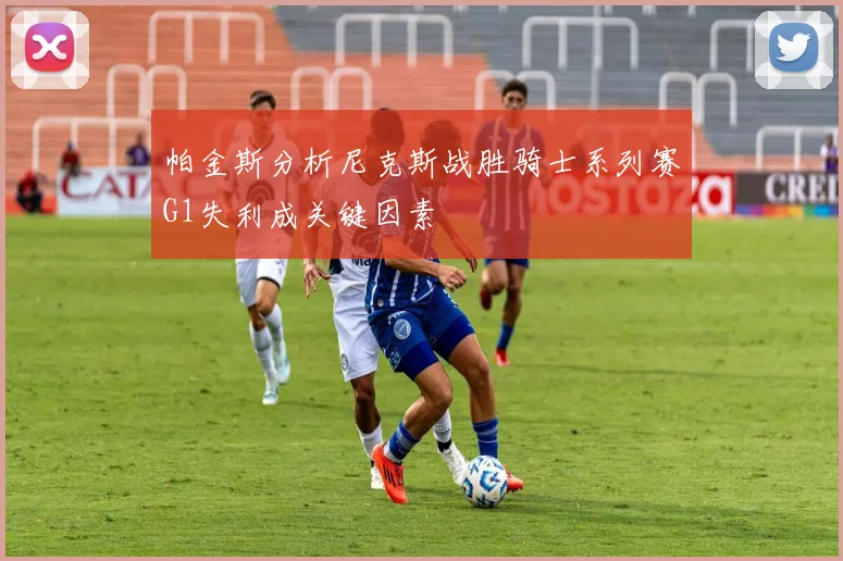 帕金斯分析尼克斯战胜骑士系列赛G1失利成关键因素