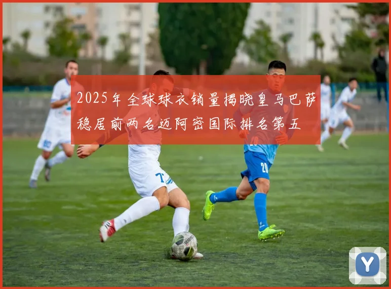 2025年全球球衣销量揭晓皇马巴萨稳居前两名迈阿密国际排名第五