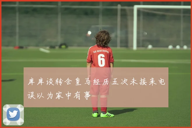 库库谈转会皇马经历五次未接来电误以为家中有事