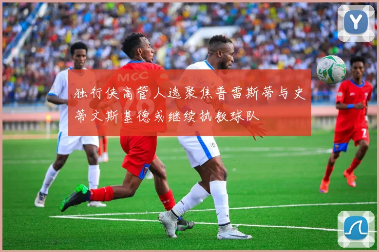 独行侠高管人选聚焦普雷斯蒂与史蒂文斯基德或继续执教球队